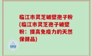 临江市灵芝破壁孢子粉(临江市灵芝孢子破壁粉：提高免疫力的天然保健品)