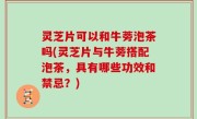 灵芝片可以和牛蒡泡茶吗(灵芝片与牛蒡搭配泡茶，具有哪些功效和禁忌？)