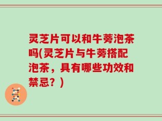 灵芝片可以和牛蒡泡茶吗(灵芝片与牛蒡搭配泡茶，具有哪些功效和禁忌？)