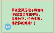 药圣堂灵芝孢子粉价格(药圣堂灵芝孢子粉，品质纯正，价格实惠，拯救你的健康！)