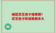 破壁灵芝孢子保质期？灵芝孢子粉保质期多久