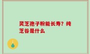 灵芝孢子粉能长寿？纯芝谷是什么