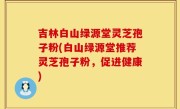 吉林白山绿源堂灵芝孢子粉(白山绿源堂推荐灵芝孢子粉，促进健康)