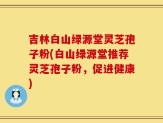 吉林白山绿源堂灵芝孢子粉(白山绿源堂推荐灵芝孢子粉，促进健康)