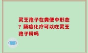 灵芝孢子在粪便中形态？肠癌化疗可以吃灵芝孢子粉吗