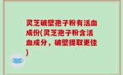 灵芝破壁孢子粉有活血成份(灵芝孢子粉含活血成分，破壁提取更佳)