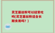 灵芝菌丝粉可以经常吃吗(灵芝菌丝粉适合长期食用吗？)