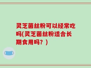灵芝菌丝粉可以经常吃吗(灵芝菌丝粉适合长期食用吗？)