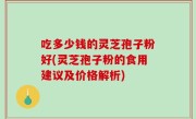 吃多少钱的灵芝孢子粉好(灵芝孢子粉的食用建议及价格解析)