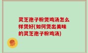灵芝孢子粉煲鸡汤怎么样煲好(如何煲出美味的灵芝孢子粉鸡汤)