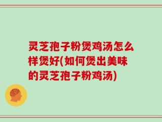 灵芝孢子粉煲鸡汤怎么样煲好(如何煲出美味的灵芝孢子粉鸡汤)
