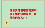 深圳灵芝猫吧招聘深圳灵芝猫吧招聘信息，期待你的加入！)