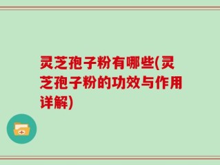 灵芝孢子粉有哪些(灵芝孢子粉的功效与作用详解)