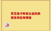 灵芝孢子粉氧化后的表现及特征有哪些