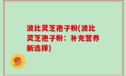 波比灵芝孢子粉(波比灵芝孢子粉：补充营养新选择)