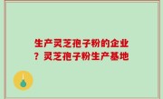 生产灵芝孢子粉的企业？灵芝孢子粉生产基地