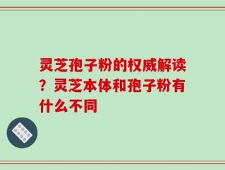 灵芝孢子粉的权威解读？灵芝本体和孢子粉有什么不同