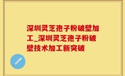 深圳灵芝孢子粉破壁加工_深圳灵芝孢子粉破壁技术加工新突破