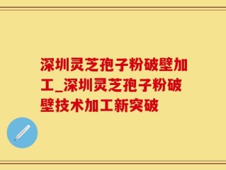 深圳灵芝孢子粉破壁加工_深圳灵芝孢子粉破壁技术加工新突破