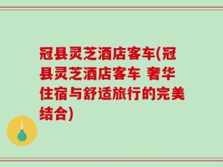 冠县灵芝酒店客车(冠县灵芝酒店客车 奢华住宿与舒适旅行的完美结合)