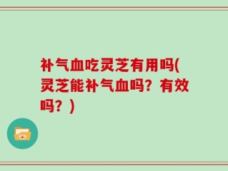 补气血吃灵芝有用吗(灵芝能补气血吗？有效吗？)