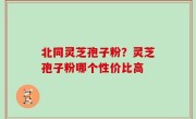 北同灵芝孢子粉？灵芝孢子粉哪个性价比高