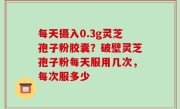 每天摄入0.3g灵芝孢子粉胶囊？破壁灵芝孢子粉每天服用几次，每次服多少