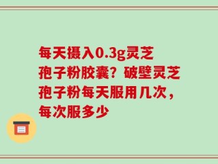 每天摄入0.3g灵芝孢子粉胶囊？破壁灵芝孢子粉每天服用几次，每次服多少