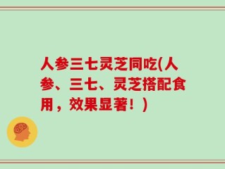 人参三七灵芝同吃(人参、三七、灵芝搭配食用，效果显著！)