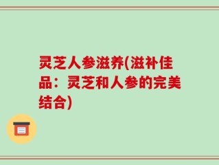 灵芝人参滋养(滋补佳品：灵芝和人参的完美结合)