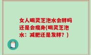 女人喝灵芝泡水会胖吗还是会瘦身(喝灵芝泡水：减肥还是发胖？)