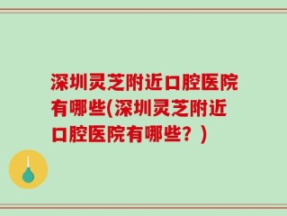深圳灵芝附近口腔医院有哪些(深圳灵芝附近口腔医院有哪些？)
