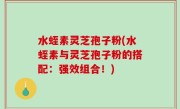 水蛭素灵芝孢子粉(水蛭素与灵芝孢子粉的搭配：强效组合！)