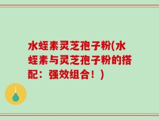 水蛭素灵芝孢子粉(水蛭素与灵芝孢子粉的搭配：强效组合！)