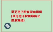 灵芝孢子粉有凝血阻碍(灵芝孢子粉能够防止血液凝结)