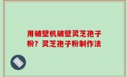 用破壁机破壁灵芝孢子粉？灵芝孢子粉制作法