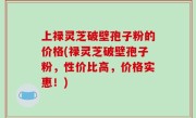 上禄灵芝破壁孢子粉的价格(禄灵芝破壁孢子粉，性价比高，价格实惠！)