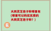 大同灵芝孢子粉哪里有(哪里可以购买优质的大同灵芝孢子粉？)