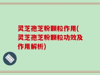 灵芝孢芝粉颗粒作用(灵芝孢芝粉颗粒功效及作用解析)