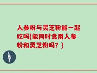 人参粉与灵芝粉能一起吃吗(能同时食用人参粉和灵芝粉吗？)