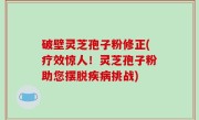 破壁灵芝孢子粉修正(疗效惊人！灵芝孢子粉助您摆脱疾病挑战)