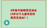4岁能不能喝灵芝汤水(4岁以下儿童可否饮用灵芝汤水？)