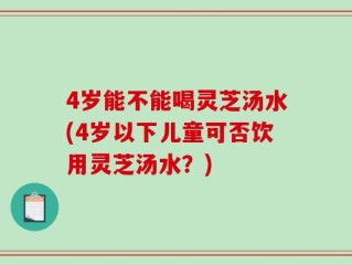 4岁能不能喝灵芝汤水(4岁以下儿童可否饮用灵芝汤水？)
