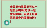赤灵芝和黑灵芝可以一起煲水喝吗(可以一起煮水喝吗？赤灵芝与黑灵芝混合的效果如何？)
