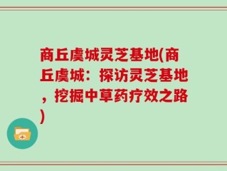 商丘虞城灵芝基地(商丘虞城：探访灵芝基地，挖掘中草药疗效之路)