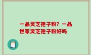 一品灵芝孢子粉？一品世家灵芝孢子粉好吗