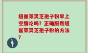 纽崔莱灵芝孢子粉早上空腹吃吗？正确服用纽崔莱灵芝孢子粉的方法？