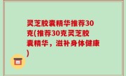 灵芝胶囊精华推荐30克(推荐30克灵芝胶囊精华，滋补身体健康)