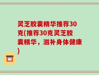 灵芝胶囊精华推荐30克(推荐30克灵芝胶囊精华，滋补身体健康)
