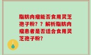 脂肪肉瘤能否食用灵芝孢子粉？？解析脂肪肉瘤患者是否适合食用灵芝孢子粉？